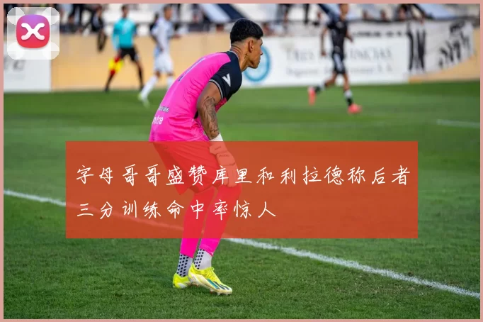 字母哥哥盛赞库里和利拉德称后者三分训练命中率惊人