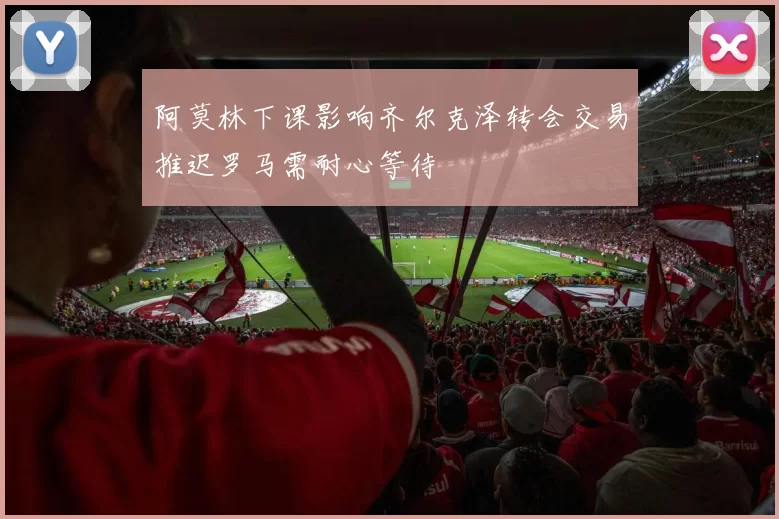 阿莫林下课影响齐尔克泽转会交易推迟罗马需耐心等待