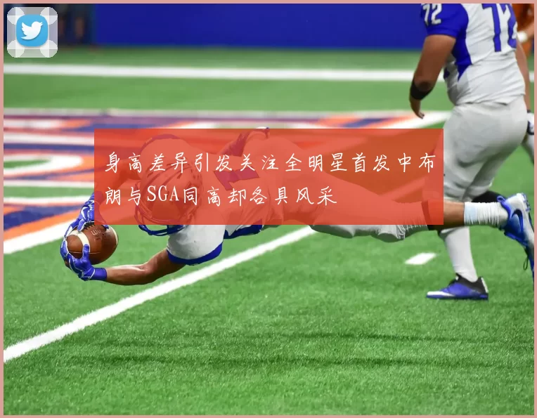 身高差异引发关注全明星首发中布朗与SGA同高却各具风采