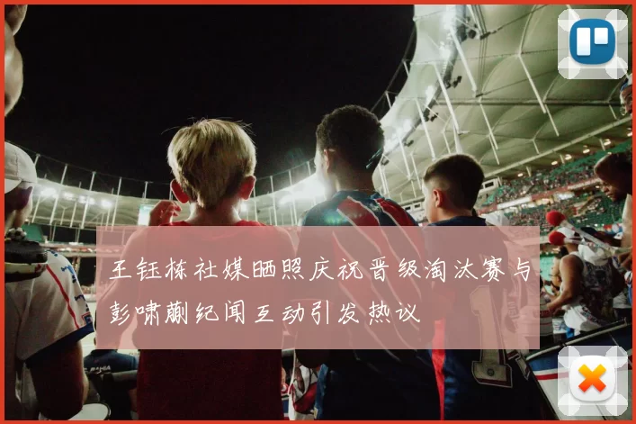 王钰栋社媒晒照庆祝晋级淘汰赛与彭啸蒯纪闻互动引发热议