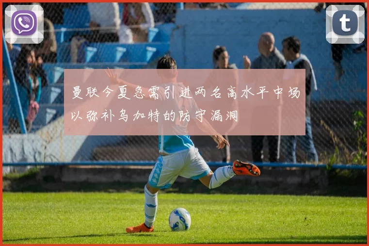曼联今夏急需引进两名高水平中场以弥补乌加特的防守漏洞