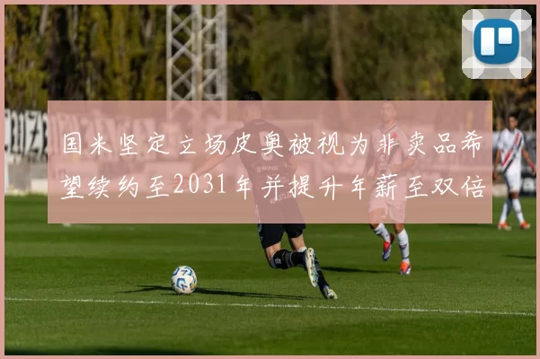 国米坚定立场皮奥被视为非卖品希望续约至2031年并提升年薪至双倍水平