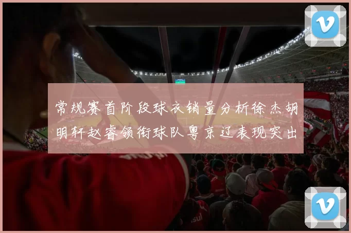 常规赛首阶段球衣销量分析徐杰胡明轩赵睿领衔球队粤京辽表现突出