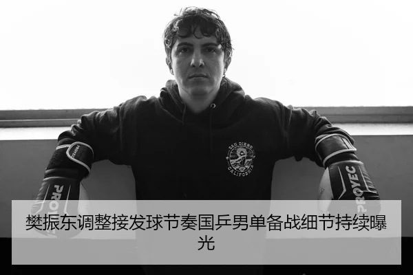 樊振东调整接发球节奏国乒男单备战细节持续曝光